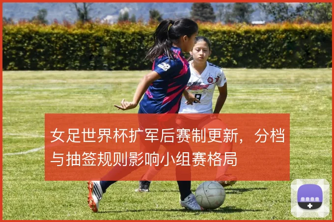 女足世界杯扩军后赛制更新，分档与抽签规则影响小组赛格局