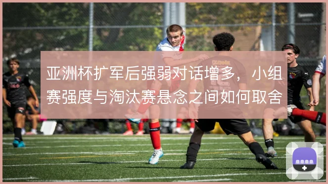 亚洲杯扩军后强弱对话增多，小组赛强度与淘汰赛悬念之间如何取舍