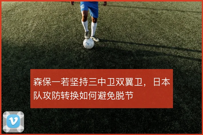 森保一若坚持三中卫双翼卫，日本队攻防转换如何避免脱节