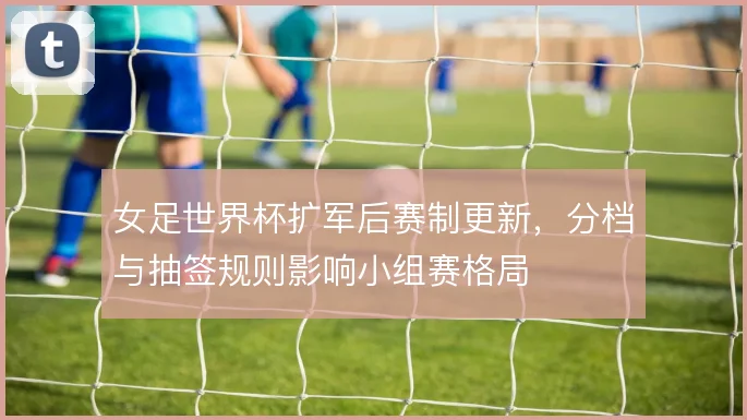 女足世界杯扩军后赛制更新，分档与抽签规则影响小组赛格局