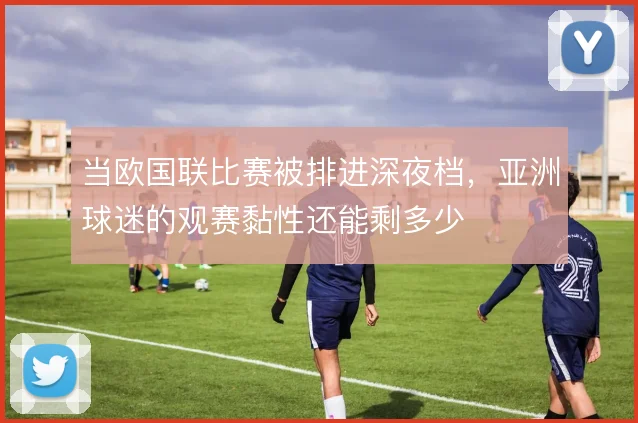 当欧国联比赛被排进深夜档，亚洲球迷的观赛黏性还能剩多少