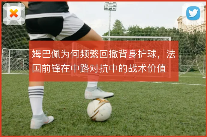 姆巴佩为何频繁回撤背身护球，法国前锋在中路对抗中的战术价值
