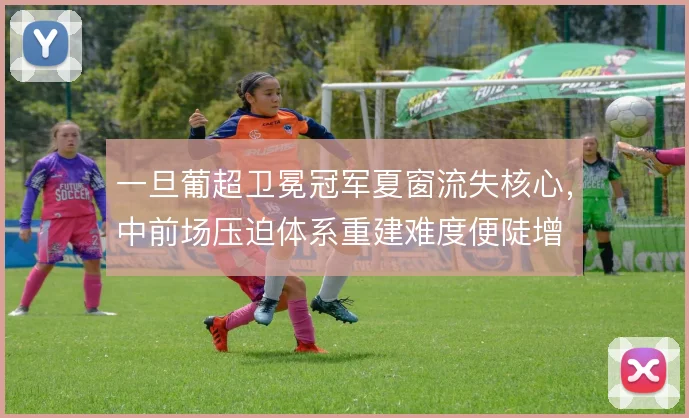 一旦葡超卫冕冠军夏窗流失核心,中前场压迫体系重建难度便陡增