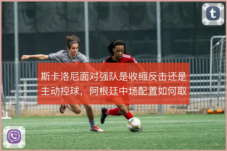 斯卡洛尼面对强队是收缩反击还是主动控球，阿根廷中场配置如何取舍