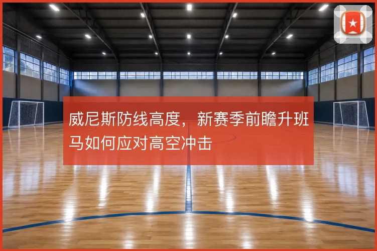 威尼斯防线高度，新赛季前瞻升班马如何应对高空冲击