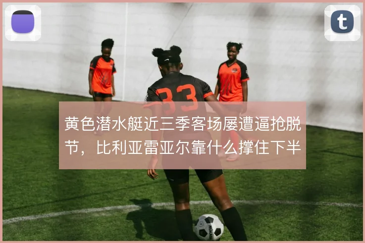 黄色潜水艇近三季客场屡遭逼抢脱节,比利亚雷亚尔靠什么撑住下半场