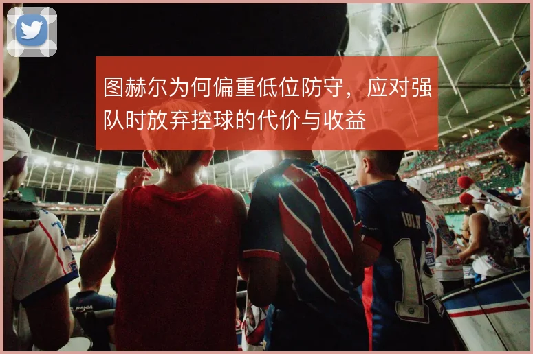 图赫尔为何偏重低位防守,应对强队时放弃控球的代价与收益