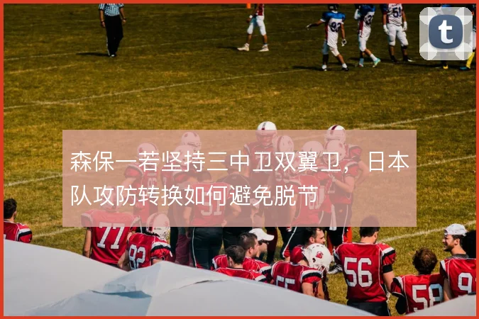 森保一若坚持三中卫双翼卫，日本队攻防转换如何避免脱节