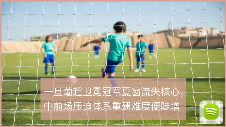 一旦葡超卫冕冠军夏窗流失核心,中前场压迫体系重建难度便陡增