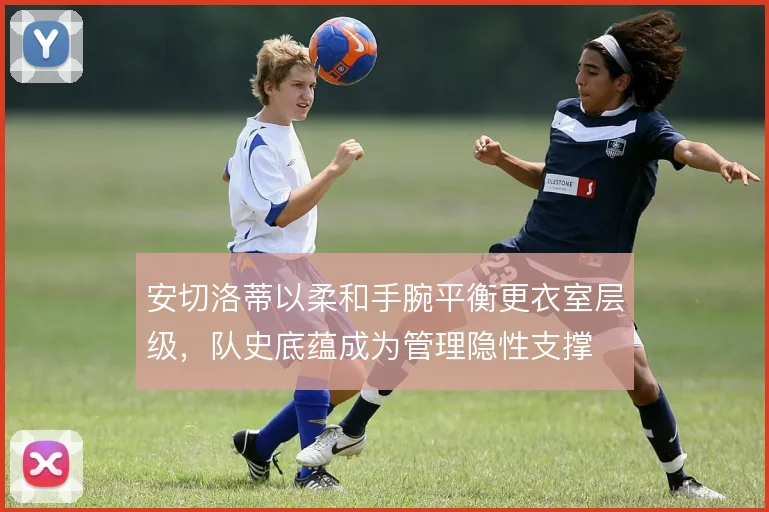 安切洛蒂以柔和手腕平衡更衣室层级，队史底蕴成为管理隐性支撑