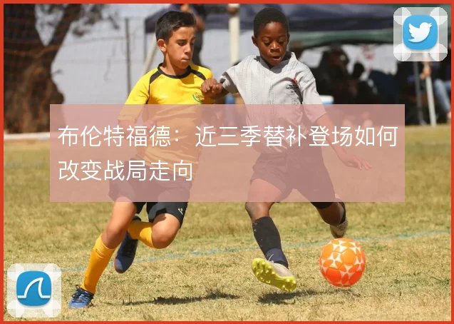 布伦特福德：近三季替补登场如何改变战局走向