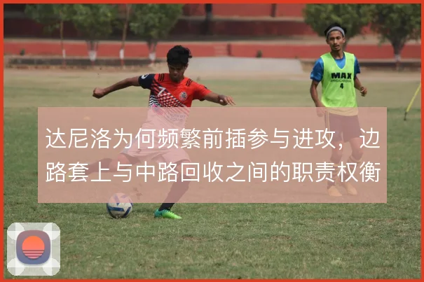 达尼洛为何频繁前插参与进攻，边路套上与中路回收之间的职责权衡