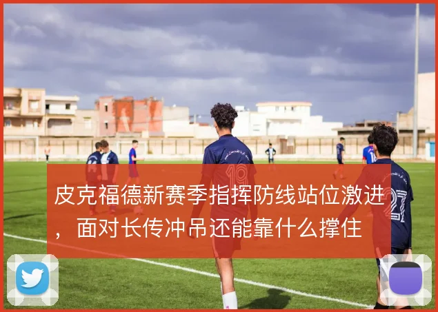 皮克福德新赛季指挥防线站位激进,面对长传冲吊还能靠什么撑住