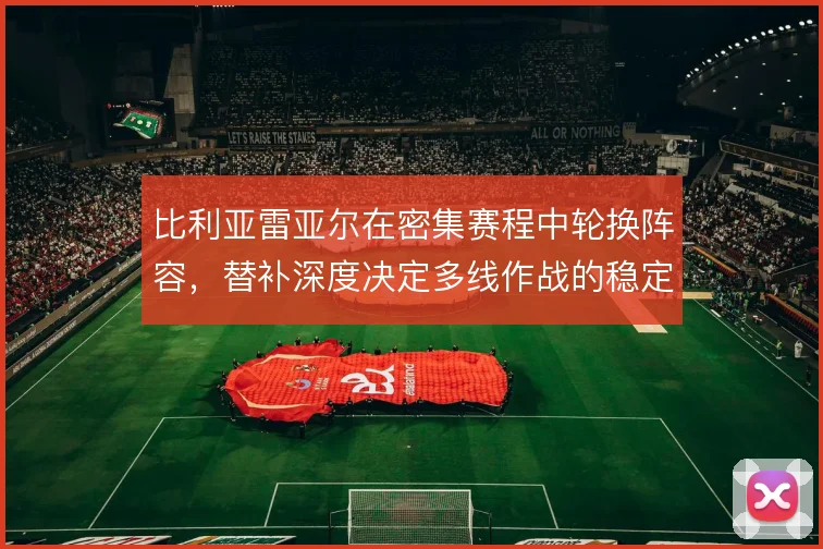 比利亚雷亚尔在密集赛程中轮换阵容，替补深度决定多线作战的稳定性