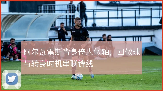 阿尔瓦雷斯背身倚人做轴，回做球与转身时机串联锋线