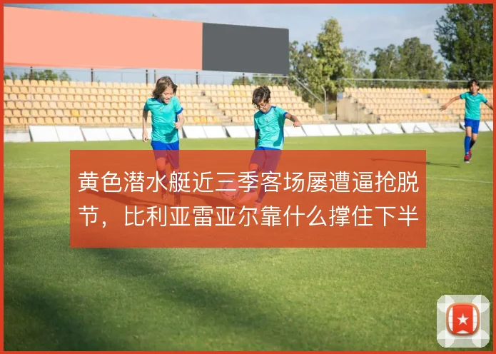 黄色潜水艇近三季客场屡遭逼抢脱节,比利亚雷亚尔靠什么撑住下半场
