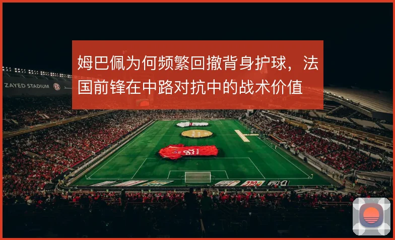 姆巴佩为何频繁回撤背身护球,法国前锋在中路对抗中的战术价值