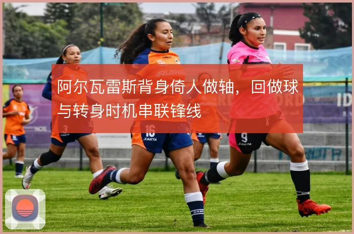 阿尔瓦雷斯背身倚人做轴，回做球与转身时机串联锋线